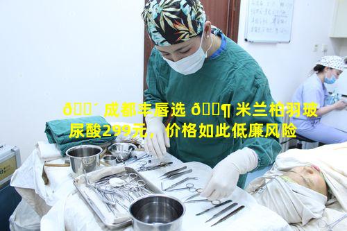 🐴 成都丰唇选 🐶 米兰柏羽玻尿酸299元，价格如此低廉风险大不大